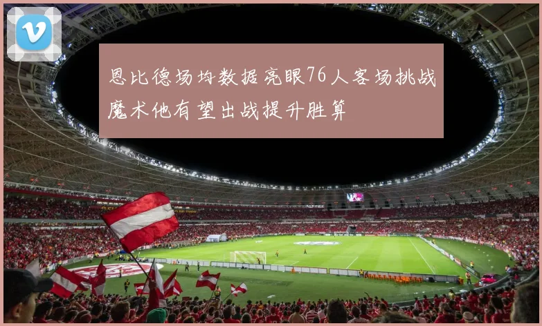 恩比德场均数据亮眼76人客场挑战魔术他有望出战提升胜算