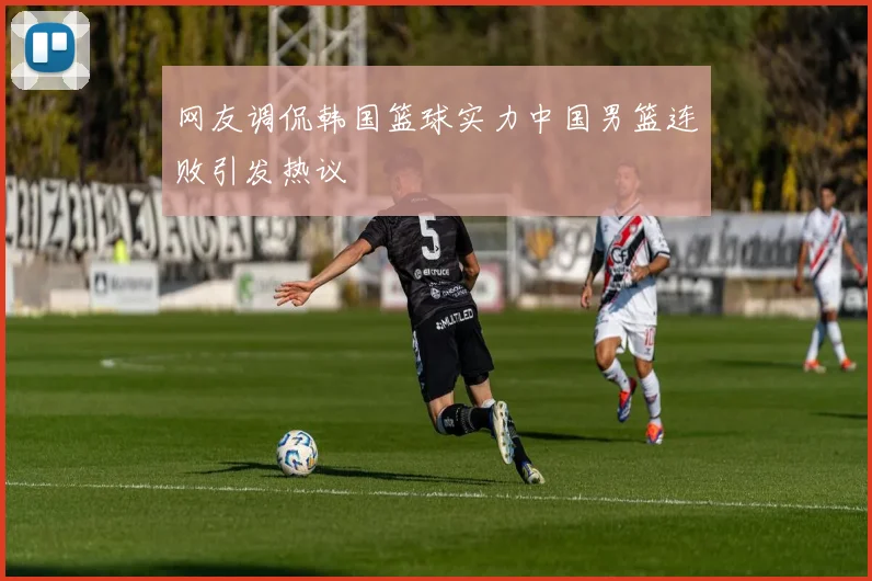 网友调侃韩国篮球实力中国男篮连败引发热议