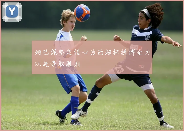 姆巴佩坚定信心为西超杯拼搏全力以赴争取胜利