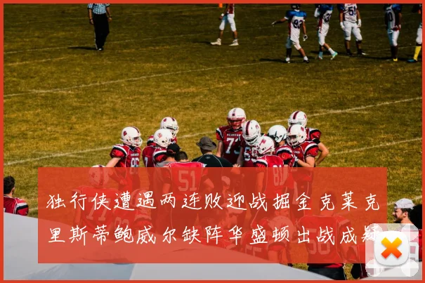 独行侠遭遇两连败迎战掘金克莱克里斯蒂鲍威尔缺阵华盛顿出战成疑