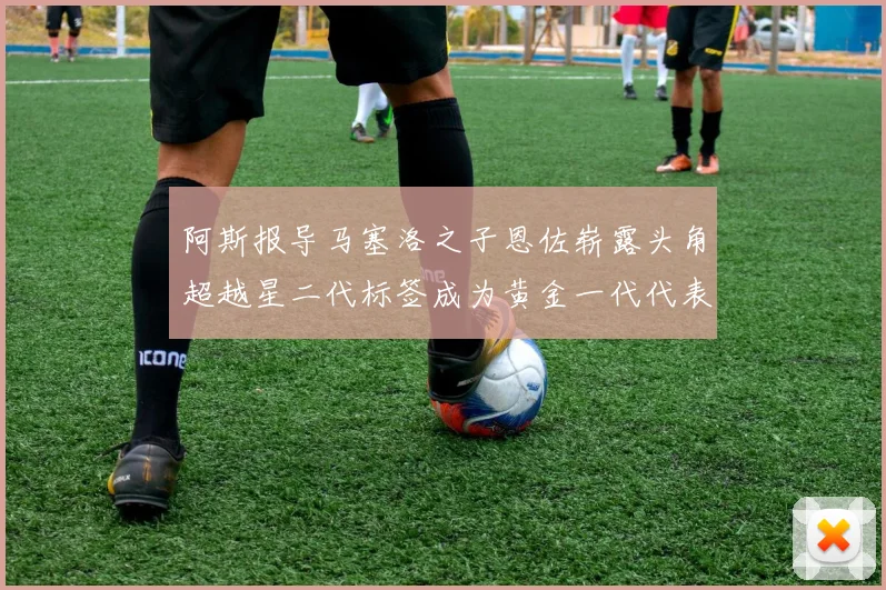 阿斯报导马塞洛之子恩佐崭露头角超越星二代标签成为黄金一代代表