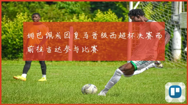 姆巴佩或因皇马晋级西超杯决赛而前往吉达参与比赛