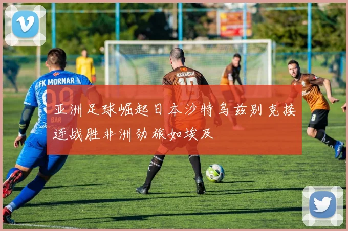 亚洲足球崛起日本沙特乌兹别克接连战胜非洲劲旅如埃及