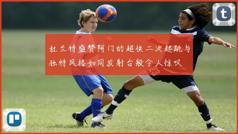 杜兰特盛赞阿门的超快二次起跳与独特风格如同发射台般令人惊叹