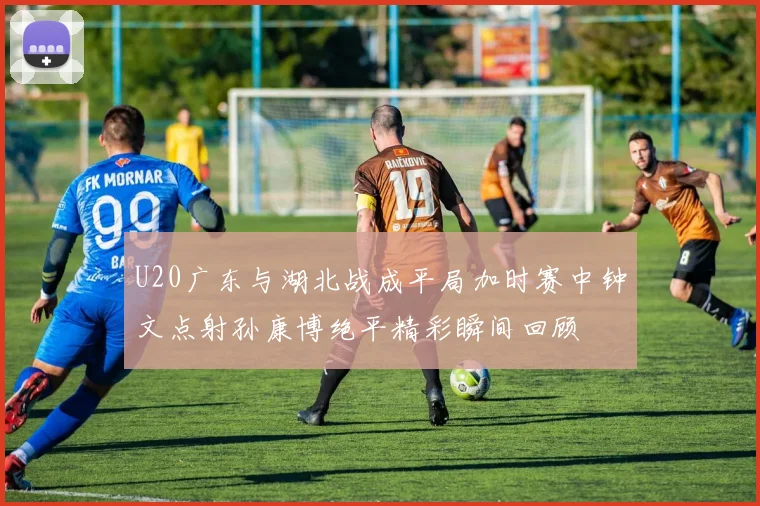U20广东与湖北战成平局加时赛中钟文点射孙康博绝平精彩瞬间回顾