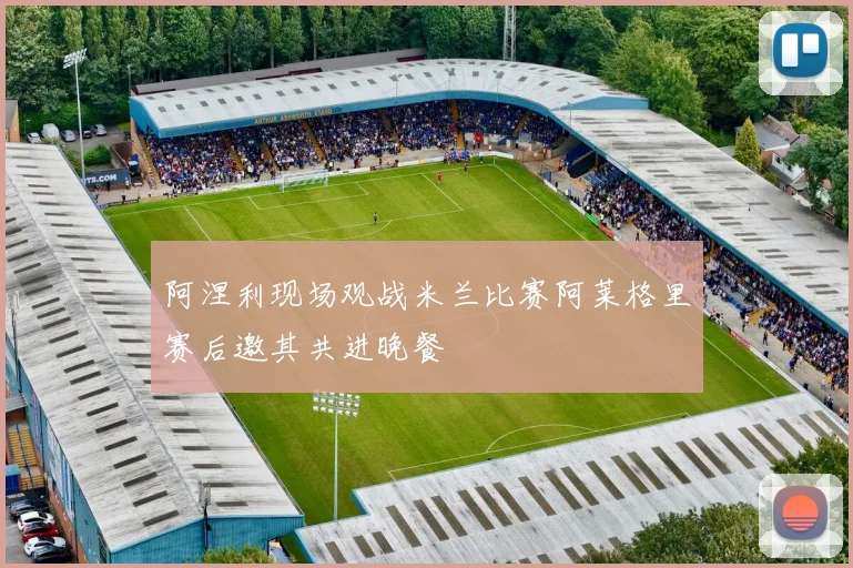 阿涅利现场观战米兰比赛阿莱格里赛后邀其共进晚餐