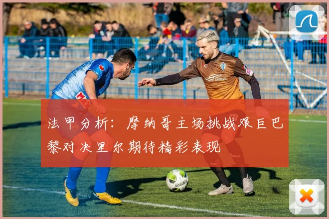 法甲分析：摩纳哥主场挑战艰巨巴黎对决里尔期待精彩表现