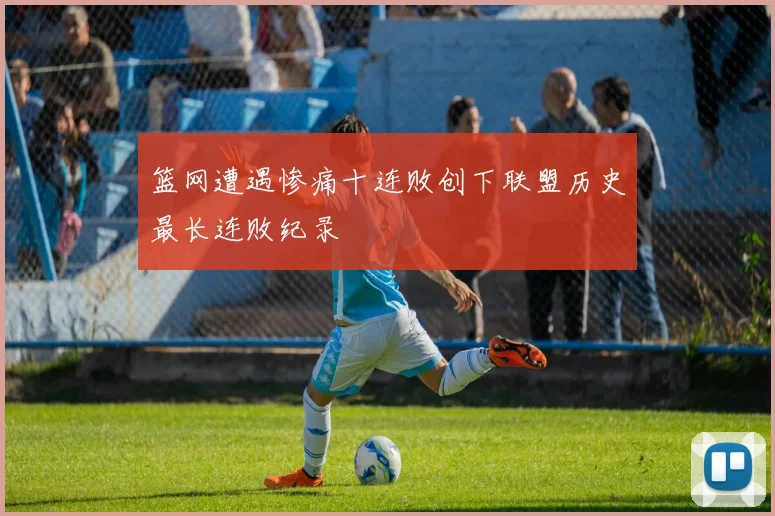 篮网遭遇惨痛十连败创下联盟历史最长连败纪录