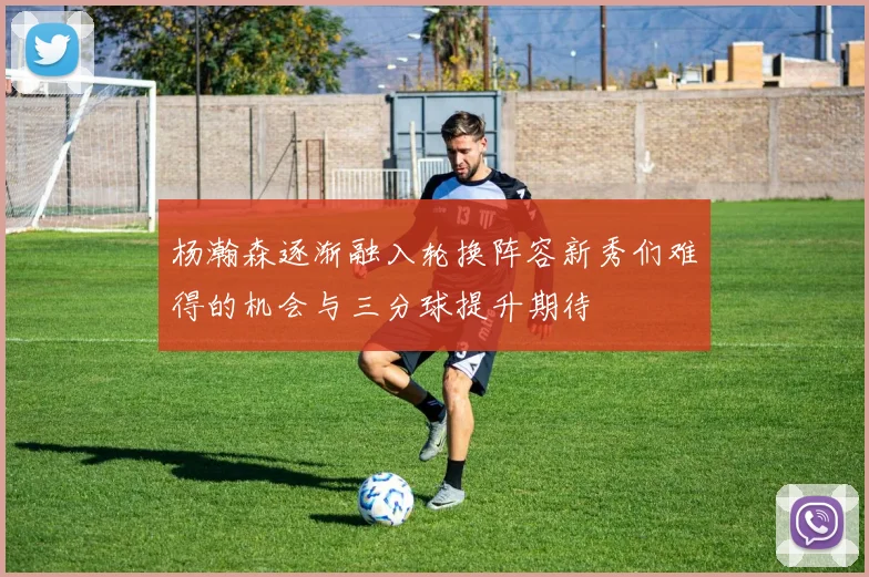 杨瀚森逐渐融入轮换阵容新秀们难得的机会与三分球提升期待
