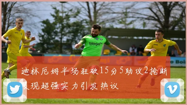 迪林厄姆半场狂砍15分5助攻2抢断展现超强实力引发热议
