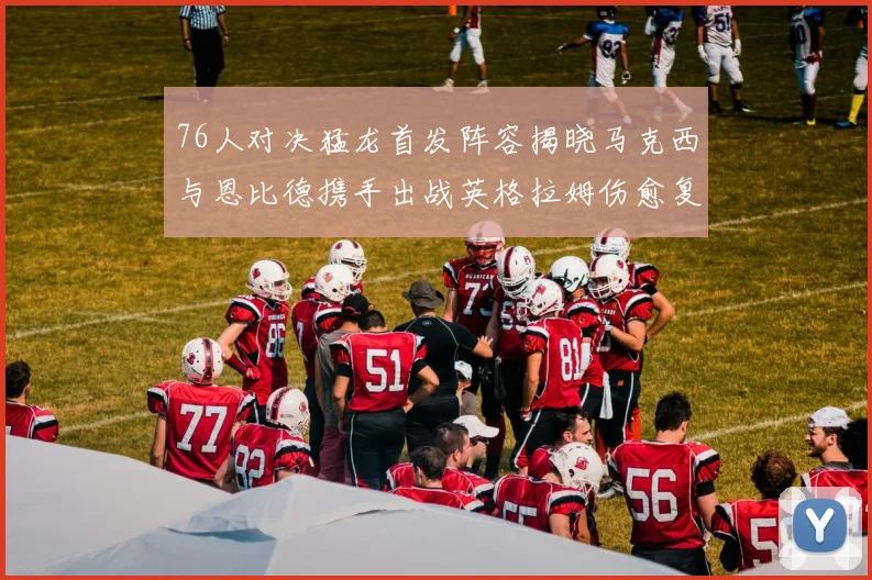 76人对决猛龙首发阵容揭晓马克西与恩比德携手出战英格拉姆伤愈复出助阵