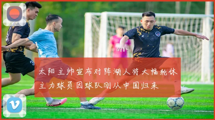 太阳主帅宣布对阵湖人将大幅轮休主力球员因球队刚从中国归来