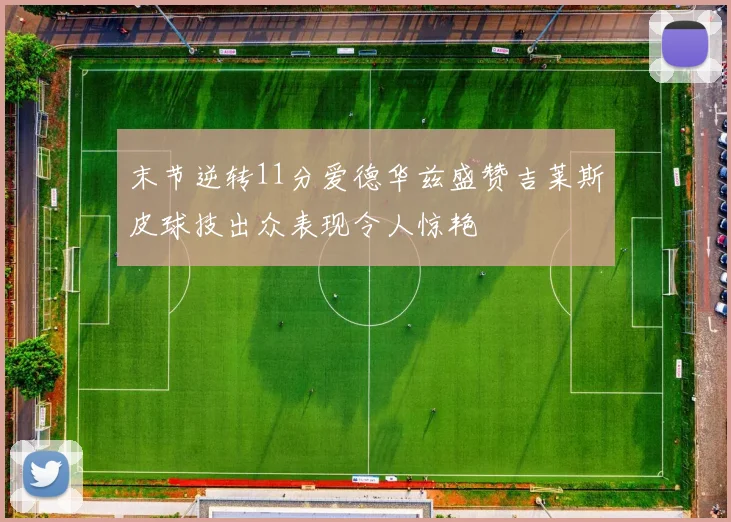 末节逆转11分爱德华兹盛赞吉莱斯皮球技出众表现令人惊艳