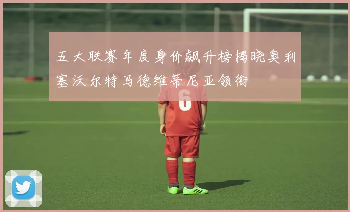 五大联赛年度身价飙升榜揭晓奥利塞沃尔特马德维蒂尼亚领衔