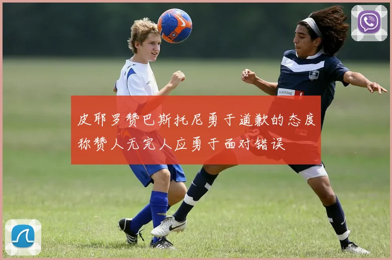 皮耶罗赞巴斯托尼勇于道歉的态度称赞人无完人应勇于面对错误