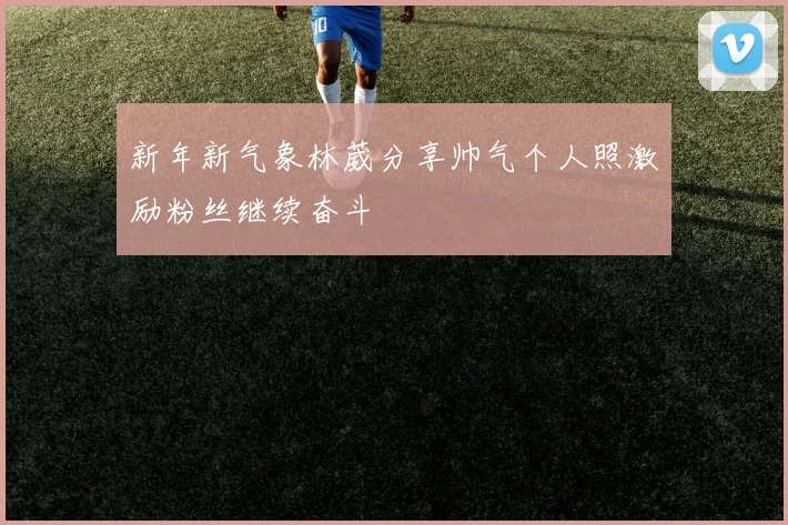 新年新气象林葳分享帅气个人照激励粉丝继续奋斗