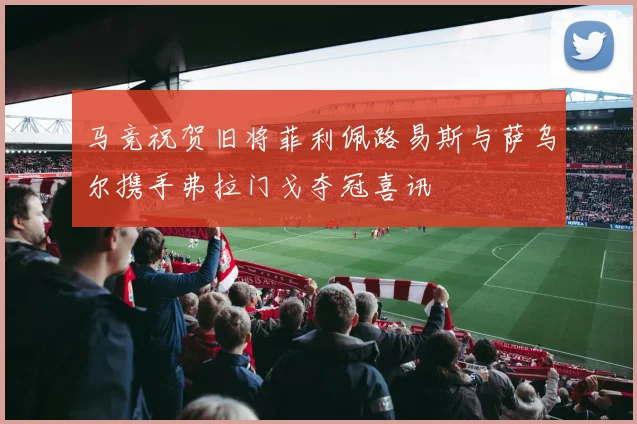 马竞祝贺旧将菲利佩路易斯与萨乌尔携手弗拉门戈夺冠喜讯