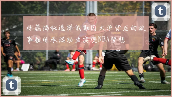 林葳揭秘选择俄勒冈大学背后的故事教练承诺助力实现NBA梦想