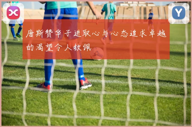 唐斯赞华子进取心与心态追求卓越的渴望令人钦佩