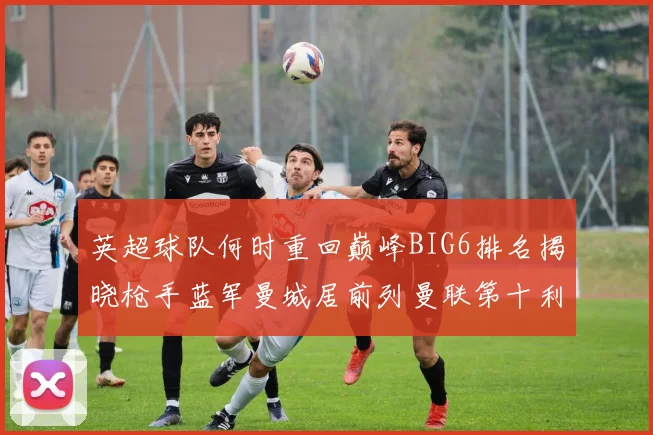 英超球队何时重回巅峰BIG6排名揭晓枪手蓝军曼城居前列曼联第十利物浦第十二