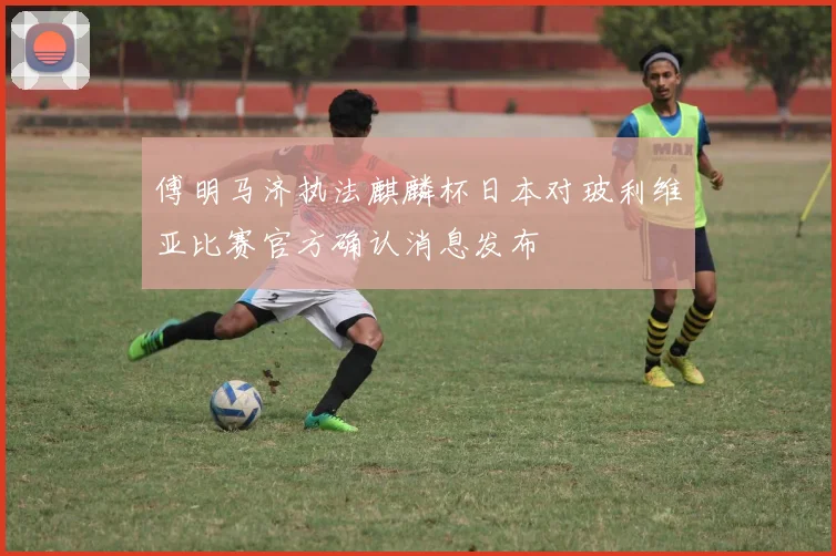 傅明马济执法麒麟杯日本对玻利维亚比赛官方确认消息发布