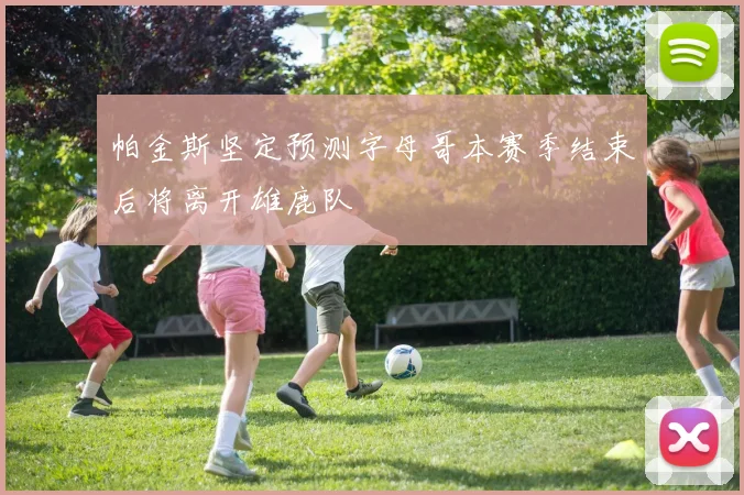 帕金斯坚定预测字母哥本赛季结束后将离开雄鹿队