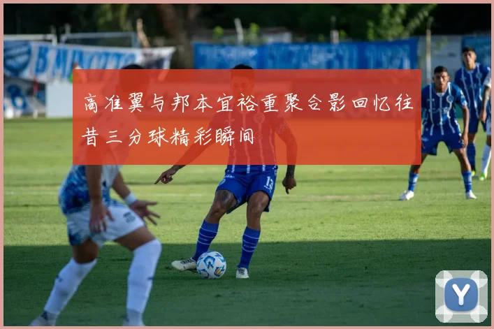 高准翼与邦本宜裕重聚合影回忆往昔三分球精彩瞬间
